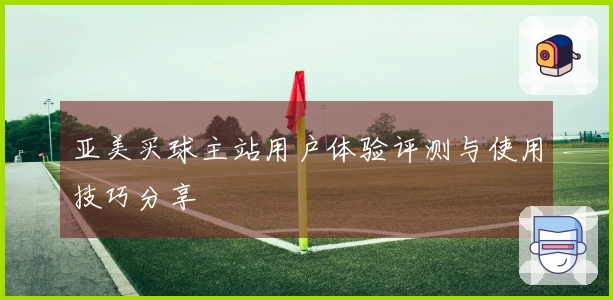 亚美买球主站用户体验评测与使用技巧分享